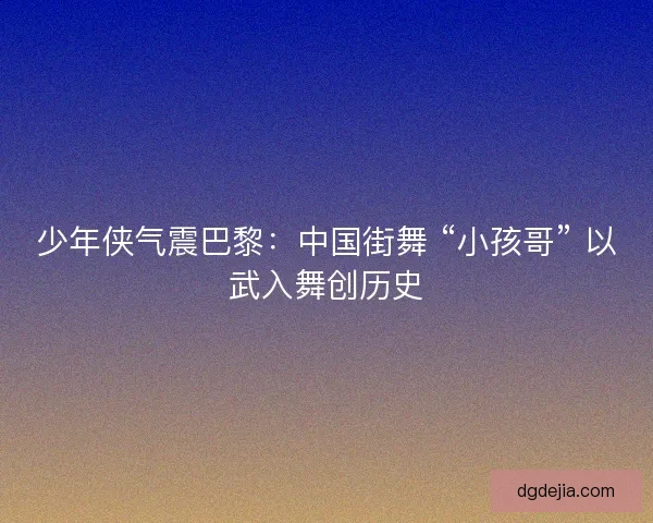 少年侠气震巴黎：中国街舞 “小孩哥” 以武入舞创历史