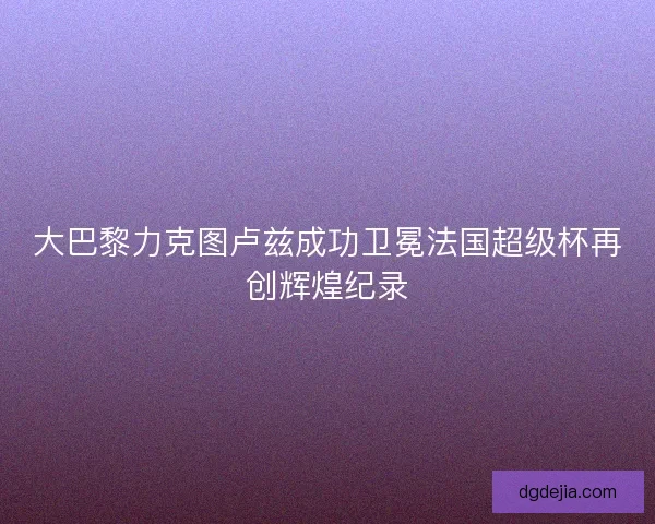 大巴黎力克图卢兹成功卫冕法国超级杯再创辉煌纪录
