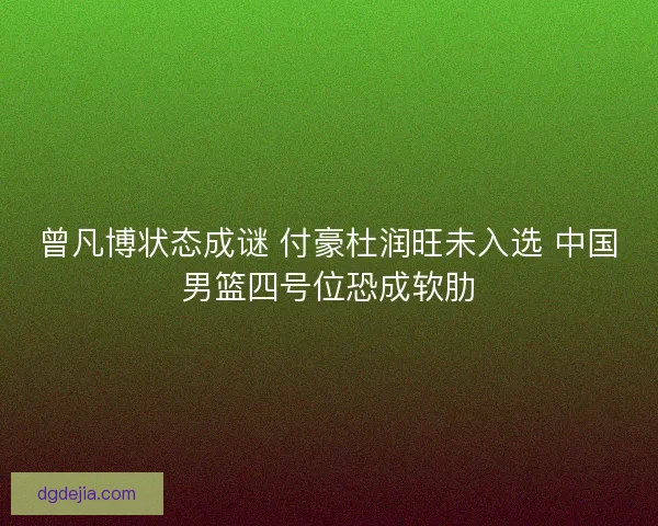 曾凡博状态成谜 付豪杜润旺未入选 中国男篮四号位恐成软肋