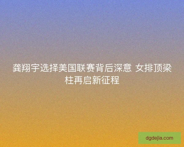 龚翔宇选择美国联赛背后深意 女排顶梁柱再启新征程