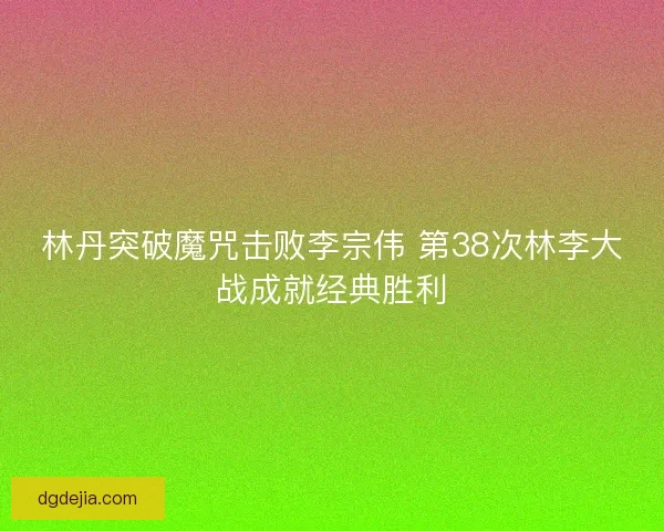 林丹突破魔咒击败李宗伟 第38次林李大战成就经典胜利